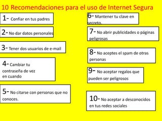 10 Recomendaciones para el uso de Internet Segura

1- Confiar en tus padres

6- Mantener tu clave en

2- No dar datos personales

7- No abrir publicidades o páginas

111

nn

3- Tener dos usuarios de e-mail
3

4- Cambiar tu
contraseña de vez
en cuando

5- No citarse con personas que no
conoces.

secreto.

peligrosas

8- No aceptes el spam de otras
personas

9- No aceptar regalos que
pueden ser peligrosos

10- No aceptar a desconocidos
en tus redes sociales

 