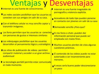 Ventajas y Desventajas

Internet es una fuente de conocimiento.

Las redes sociales posibilitan que los usuarios se
conecten con sus amigos sin salir de su casa.
Con el teléfono celular es muy sencillo captar y
transmitir imágenes.

Internet es una fuente inagotable de
pornografía y violencia explícita.
Acosadores de todo tipo pueden ponerse
en contacto con jóvenes sin salir de su casa
Demasiado sencillo ¿Para que?

Los foros permiten que los usuarios se conecten En los foros o chats ,pueden dar
con personas de gustos e intereses similares
información personal que puede ser
empleada con malos fines.
Los videojuegos posibilitan que los usuarios
desarrollen el pensamiento lógico y estratégico
Muchos usuarios pierden de vista algunas
cuestiones prácticas.
Los sitios de publicación de videos permiten
compartir material y acceder a un gran archivo
El contenido de los videos puede no estar
audiovisual
autorizado o ser inconveniente para
menores.
La tecnología portátil permite estar comunicado
en todo momento.
A veces sería bueno poder desconectarse
un poco

 