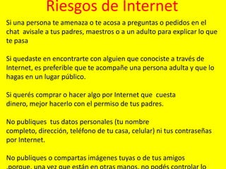 Riesgos de Internet
Si una persona te amenaza o te acosa a preguntas o pedidos en el
chat avisale a tus padres, maestros o a un adulto para explicar lo que
te pasa
Si quedaste en encontrarte con alguien que conociste a través de
Internet, es preferible que te acompañe una persona adulta y que lo
hagas en un lugar público.
Si querés comprar o hacer algo por Internet que cuesta
dinero, mejor hacerlo con el permiso de tus padres.
No publiques tus datos personales (tu nombre
completo, dirección, teléfono de tu casa, celular) ni tus contraseñas
por Internet.
No publiques o compartas imágenes tuyas o de tus amigos

 