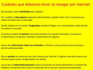 Cuidados que debemos tener al navegar por internet
No accedas a sitios clasificados para adultos.
Ten cuidado al descargarte programas desconocidos, pueden tener virus o troyanos que
espíen los datos de tu ordenador.
Confía siempre en tu familia. Pregúntales cuando te llegue un e-mail extraño o antes de dar
tus datos en una web.
Tú tienes el poder de detener una comunicación si te resulta incómoda, si te asusta o
simplemente si no deseas continuar conversando con alguien.

Nunca des información sobre tus amistades, tu familia u otras personas que conozcas a
personas desconocidas.

Nunca quedes con personas que sólo conoces por Internet. Si alguien que sólo conoces por
Internet quiere verse contigo díselo a tu familia.
nunca des tu información personal como tu dirección de correo electrónico, tu número de
teléfono, la dirección de tu casa o la dirección de tu escuela a personas desconocidas.

 