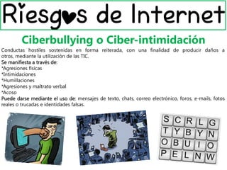 Ciberbullying o Ciber-intimidación
Conductas hostiles sostenidas en forma reiterada, con una finalidad de producir daños a
otros, mediante la utilización de las TIC.
Se manifiesta a través de:
*Agresiones físicas
*Intimidaciones
*Humillaciones
*Agresiones y maltrato verbal
*Acoso
Puede darse mediante el uso de: mensajes de texto, chats, correo electrónico, foros, e-mails, fotos
reales o trucadas e identidades falsas.
 