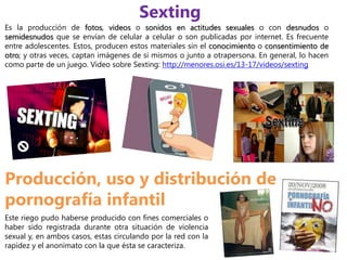 Sexting
Es la producción de fotos, videos o sonidos en actitudes sexuales o con desnudos o
semidesnudos que se envían de celular a celular o son publicadas por internet. Es frecuente
entre adolescentes. Estos, producen estos materiales sin el conocimiento o consentimiento de
otro; y otras veces, captan imágenes de si mismos o junto a otrapersona. En general, lo hacen
como parte de un juego. Video sobre Sexting: http://menores.osi.es/13-17/videos/sexting




Producción, uso y distribución de
pornografía infantil
Este riego pudo haberse producido con fines comerciales o
haber sido registrada durante otra situación de violencia
sexual y, en ambos casos, estas circulando por la red con la
rapidez y el anonimato con la que ésta se caracteriza.
 