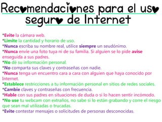 *Evite la cámara web.
*Limite la cantidad y horario de uso.
*Nunca escriba su nombre real, utilice siempre un seudónimo.
*Nunca envíe una foto tuya ni de su familia. Si alguien se lo pide avise
enseguida a sus padres.
*No dé su información personal.
*No comparta sus claves y contraseñas con nadie.
*Nunca tenga un encuentro cara a cara con alguien que haya conocido por
Internet.
*Establece restricciones a tu información personal en sitios de redes sociales.
*Cambie claves y contraseñas con frecuencia.
*Hable con sus padres en situaciones de duda o si lo hacen sentir incómodo.
*No use tu webcam con extraños, no sabe si lo están grabando y corre el riesgo
que sean mal utilizadas o trucadas.
*Evite contestar mensajes o solicitudes de personas desconocidas.
 
