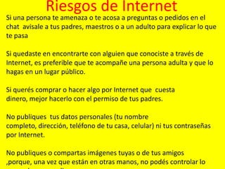 Riesgos de Internet

Si una persona te amenaza o te acosa a preguntas o pedidos en el
chat avisale a tus padres, maestros o a un adulto para explicar lo que
te pasa
Si quedaste en encontrarte con alguien que conociste a través de
Internet, es preferible que te acompañe una persona adulta y que lo
hagas en un lugar público.
Si querés comprar o hacer algo por Internet que cuesta
dinero, mejor hacerlo con el permiso de tus padres.
No publiques tus datos personales (tu nombre
completo, dirección, teléfono de tu casa, celular) ni tus contraseñas
por Internet.
No publiques o compartas imágenes tuyas o de tus amigos
,porque, una vez que están en otras manos, no podés controlar lo

 