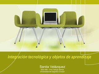 Integracióntecnológica y objetos de aprendizaje Santia Velázquez EDU 646 – Prof. Sahyly Santos Universidad del SagradoCorazón 