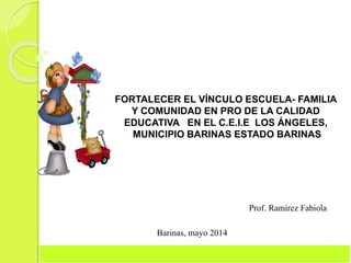 FORTALECER EL VÍNCULO ESCUELA- FAMILIA
Y COMUNIDAD EN PRO DE LA CALIDAD
EDUCATIVA EN EL C.E.I.E LOS ÁNGELES,
MUNICIPIO BARINAS ESTADO BARINAS
Prof. Ramírez Fabiola
Barinas, mayo 2014
 