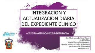 INTEGRACION Y
ACTUALIZACION DIARIA
DEL EXPEDIENTE CLINICO
EXPEDIENTE CLINICO DE ACUERDO A LA NORMA OFICIAL
MEXICANA NORMA OFICIAL MEXICANA NOM-004-SSA3-2012
Dra. María Laura Del toro Chávez
R1 GERIATRIA
Hospital General de Occidente
Hospital geriatrico, Clinica de Memoria
y Trastornos del Movimiento
Marzo del 2021
 