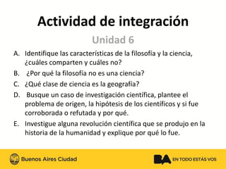 Actividad de integración 
A.Identifique las características de la filosofía y la ciencia, ¿cuáles comparten y cuáles no? 
B.¿Por qué la filosofía no es una ciencia? 
C.¿Qué clase de ciencia es la geografía? 
D.Busque un caso de investigación científica, plantee el problema de origen, la hipótesis de los científicos y si fue corroborada o refutada y por qué. 
E.Investigue alguna revolución científica que se produjo en la historia de la humanidad y explique por qué lo fue. 
Unidad 6 