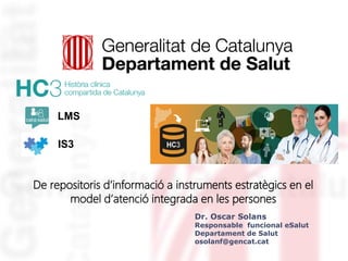 De repositoris d’informació a instruments estratègics en el
model d’atenció integrada en les persones
LMS
IS3
Dr. Oscar Solans
Responsable funcional eSalut
Departament de Salut
osolanf@gencat.cat
 