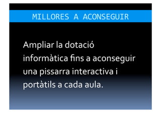 MILLORES	
  A	
  ACONSEGUIR	
  


Ampliar	
  la	
  dotació	
  
informàtica	
  ﬁns	
  a	
  aconseguir	
  
una	
  pissarra	
  interactiva	
  i	
  
portàtils	
  a	
  cada	
  aula.	
  
 