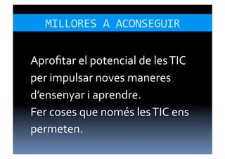 MILLORES	
  A	
  ACONSEGUIR	
  


Aproﬁtar	
  el	
  potencial	
  de	
  les	
  TIC	
  
per	
  impulsar	
  noves	
  maneres	
  
d’ensenyar	
  i	
  aprendre.	
  
Fer	
  coses	
  que	
  només	
  les	
  TIC	
  ens	
  
permeten.	
  
 