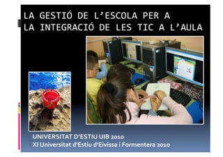 LA	
  GESTIÓ	
  DE	
  L’ESCOLA	
  PER	
  A	
  
LA	
  INTEGRACIÓ	
  DE	
  LES	
  TIC	
  A	
  L’AULA	
  




  UNIVERSITAT	
  D’ESTIU	
  UIB	
  2010	
  
  XI	
  Universitat	
  d'Estiu	
  d'Eivissa	
  i	
  Formentera	
  2010	
  
 