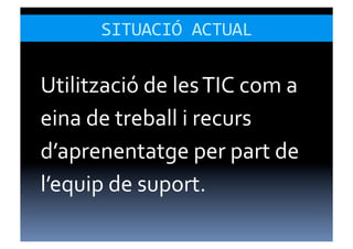 SITUACIÓ	
  ACTUAL	
  

Utilització	
  de	
  les	
  TIC	
  com	
  a	
  
eina	
  de	
  treball	
  i	
  recurs	
  
d’aprenentatge	
  per	
  part	
  de	
  
l’equip	
  de	
  suport.	
  
 
