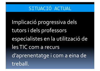 SITUACIÓ	
  ACTUAL	
  

Implicació	
  progressiva	
  dels	
  
tutors	
  i	
  dels	
  professors	
  
especialistes	
  en	
  la	
  utilització	
  de	
  
les	
  TIC	
  com	
  a	
  recurs	
  
d’aprenentatge	
  i	
  com	
  a	
  eina	
  de	
  
treball.	
  
 