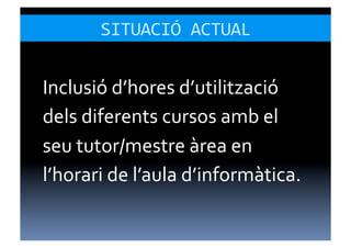 SITUACIÓ	
  ACTUAL	
  


Inclusió	
  d’hores	
  d’utilització	
  
dels	
  diferents	
  cursos	
  amb	
  el	
  
seu	
  tutor/mestre	
  àrea	
  en	
  
l’horari	
  de	
  l’aula	
  d’informàtica.	
  
 