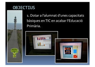 OBJECTIUS	
  
       1.	
  Dotar	
  a	
  l’alumnat	
  d’unes	
  capacitats	
  
       bàsiques	
  en	
  TIC	
  en	
  acabar	
  l’Educació	
  
       Primària.	
  	
  
 