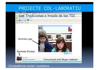 PROJECTE	
  COL·∙LABORATIU	
  
       Las Tradiciones a través de las TIC




       Alumnes Lugo




      Alumnes Eivissa


                         Comunicació amb Skype i webcam


Competència social i ciutadana
 