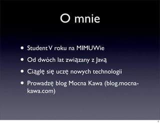 O mnie

• Student V roku na MIMUWie
• Od dwóch lat związany z Javą
• Ciąglę się uczę nowych technologii
• Prowadzę blog Mocna Kawa (blog.mocna-
  kawa.com)



                                          2