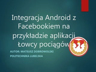Integracja Android z
Facebookiem na
przykładzie aplikacji
Łowcy pociągów
AUTOR: MATEUSZ DOBROWOLSKI
POLITECHNIKA LUBELSKA
 