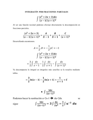 INTEGRACÓN POR FRACCIONES PARCIALES
∫
(𝒙 𝟐
+ 𝟐𝒙 + 𝟑)𝒅𝒙
( 𝒙 − 𝟏)( 𝒙 + 𝟏) 𝟐
Al ser una función racional podemos efectuar directamente la descomposición en
fracciones parciales.
(𝒙 𝟐
+ 𝟐𝒙 + 𝟑)
( 𝒙 − 𝟏)( 𝒙 + 𝟏) 𝟐
=
𝑨
𝑿 − 𝟏
+
𝑩
𝑿 + 𝟏
+
𝑪
( 𝒙 + 𝟏) 𝟐
Desarrollando encontramos.
𝐴 =
3
2
, 𝐵 = −
1
2
𝑦𝐶 = −1
∫
( 𝒙 𝟐
+ 𝟐𝒙 + 𝟑) 𝒅𝒙
( 𝒙 − 𝟏)( 𝒙 + 𝟏) 𝟐
=
3
2
∫
𝑑𝑥
𝑥 − 1
−
1
2
∫
𝑑𝑥
𝑥 + 1
− ∫
𝑑𝑥
(𝑥 + 1)2
Ya descompuesta la integral en integrales más sencillas se la resuelve mediante
tablas.
=
𝟑
𝟐
𝒍𝒏| 𝒙 − 𝟏| −
𝟏
𝟐
𝒍𝒏| 𝒙 + 𝟏| +
𝟏
𝒙 + 𝟏
+ 𝑪
 ∫
𝟑𝒅𝒙
( 𝟐𝒙−𝟏) 𝟑
Podemos hacer la sustitución u=2x-1 du=2dx se
sigue ∫
𝟑𝒅𝒙
( 𝟐𝒙−𝟏) 𝟑
= 𝟑∫
𝒅𝒖
𝟐𝒖 𝟑
=
𝟑
𝟐
∫ 𝒖−𝟑
𝒅𝒖
 