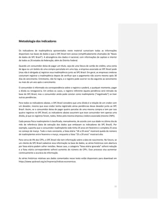 21
Metodologia dos Indicadores
Os indicadores de inadimplência apresentados neste material sumarizam todas as informações
disponíveis nas bases de dados a que o SPC Brasil tem acesso (simplificadamente chamados de "Bases
de dados do SPC Brasil"). A abrangência dos dados é nacional, com informações de capitais e interior
de todos os 26 estados da federação, além do Distrito Federal.
Quando um consumidor deixa de pagar um título, seja ele uma fatura de cartão de crédito, uma conta
de água ou um boleto de uma compra parcelada em uma loja, a empresa associada ao SPC Brasil pode
(mas não é obrigada a) registrar essa inadimplência junto ao SPC Brasil. Em geral, as empresas credoras
costumam registrar a inadimplência depois de verificar que o pagamento não ocorre mesmo após 30
dias do vencimento. Entretanto, não há regra, e o registro pode ocorrer no dia seguinte ao vencimento
ou mais de um ano após o vencimento.
O consumidor é informado via correspondência sobre o registro e poderá, a qualquer momento, pagar
a dívida ou renegociá-la. Em ambos os casos, o registro referente àquela pendência será retirado da
base do SPC Brasil, mas o consumidor ainda pode constar como inadimplente (“negativado”) se tiver
outras pendências.
Para todos os indicadores abaixo, o SPC Brasil considera que uma dívida é a relação de um credor com
um devedor, mesmo que esse credor tenha registrado várias pendências desse devedor junto ao SPC
Brasil. Assim, se o consumidor deixa de pagar quatro parcelas de uma mesma compra e tem por isso
quatro registros no SPC Brasil, os indicadores abaixo assumem que esse consumidor tem apenas uma
dívida, já que os registros foram, todos, feitos pela mesma empresa credora associada (mesmo CNPJ).
Cada pessoa física inadimplente é classificada, mensalmente, de acordo com sua idade no último dia do
mês de referência (data de extração dos dados que embasam os indicadores do SPC Brasil). Por
exemplo, suponha que o consumidor inadimplente João tinha 24 anos em fevereiro e completa 25 anos
no começo de março. Tudo o mais constante, a faixa etária “18 a 24 anos” mostrará queda do número
de inadimplentes entre fevereiro e março, enquanto a faixa “25 a 29 anos” mostrará alta.
Para cerca de 4% dos CPFs, o SPC Brasil não tem informação sobre a data de nascimento. No futuro, se
um cliente do SPC Brasil cadastrar essa informação na base de dados, as séries históricas com abertura
por faixa etária podem sofrer revisões. Nesse caso, a categoria “faixa etária ignorada” sofrerá redução
e a faixa etária correspondente sofrerá aumento do número de CPFs. Esse processo visa aumentar
continuamente a acurácia da informação.
As séries históricas relativas aos dados comentados nesse texto estão disponíveis para download em
https://www.spcbrasil.org.br/imprensa/indices-economicos.
 