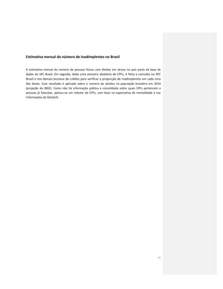 25
Estimativa mensal do número de inadimplentes no Brasil
A estimativa mensal do número de pessoas físicas com dívidas em atraso no país parte da base de
dados do SPC Brasil. Em seguida, dada uma amostra aleatória de CPFs, é feita a consulta no SPC
Brasil e nos demais bureaus de crédito para verificar a proporção de inadimplentes em cada uma
das bases. Esse resultado é aplicado sobre o número de adultos na população brasileira em 2014
(projeção do IBGE). Como não há informação pública e consolidada sobre quais CPFs pertencem a
pessoas já falecidas, aplicou-se um redutor de CPFs, com base na expectativa de mortalidade e nas
informações do DataSUS.
 