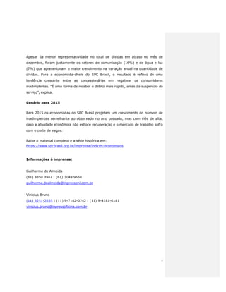 4
Apesar da menor representatividade no total de dívidas em atraso no mês de
dezembro, foram justamente os setores de comunicação (16%) e de água e luz
(7%) que apresentaram o maior crescimento na variação anual na quantidade de
dívidas. Para a economista-chefe do SPC Brasil, o resultado é reflexo de uma
tendência crescente entre as concessionárias em negativar os consumidores
inadimplentes. “É uma forma de receber o débito mais rápido, antes da suspensão do
serviço”, explica.
Cenário para 2015
Para 2015 os economistas do SPC Brasil projetam um crescimento do número de
inadimplentes semelhante ao observado no ano passado, mas com viés de alta,
caso a atividade econômica não esboce recuperação e o mercado de trabalho sofra
com o corte de vagas.
Baixe o material completo e a série histórica em:
https://www.spcbrasil.org.br/imprensa/indices-economicos
Informações à imprensa:
Guilherme de Almeida
(61) 8350 3942 | (61) 3049 9558
guilherme.dealmeida@inpresspni.com.br
Vinícius Bruno
(11) 3251-2035 | (11) 9-7142-0742 | (11) 9-4161-6181
vinicius.bruno@inpressoficina.com.br
 