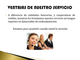    A diferencia de entidades bancarias, y cooperativas de
    crédito; nosotros les brindamos nuestro servicio así tengan
    reportes en datacredito de endeudamiento.

        Estamos para ayudarle cuando usted lo necesite.
 