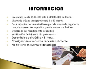    Prestamos desde $500.000 asta $ 60’000.000 millones.
   plazos de crédito otorgados entre 6 y 60 meses.
   Debe adjuntar documentación requerida para cada pagaduría,
    cumpliendo con los requisitos previamente establecidos.
   Desarrollo del recudimiento de crédito.
   Verificación de información y consultas.
   Desembolso del crédito 48 horas.
   Consignación a la cuenta bancaria del cliente.
   No se tiene en cuenta el datacredito.
 