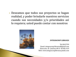    Deseamos que todos sus proyectos se hagan
    realidad, y poder brindarle nuestros servicios
    cuando sus necesidades y/o prioridades así
    lo requiera; usted puede contar con nosotros




                                        INTEGRACOOP LIBRANZA

                                                     Tel:2815799
                          Email: integracoop.libranza@gmail.com
                          Dirección: Av Jiménez #8 A- 44 Ofic:419
                         Web: www.integracooplibranza.jimdo.com
 