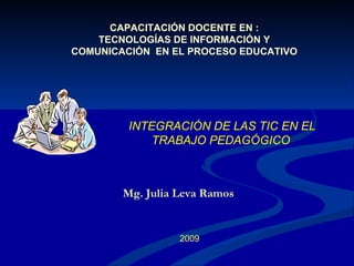 CAPACITACIÓN DOCENTE EN :
    TECNOLOGÍAS DE INFORMACIÓN Y
COMUNICACIÓN EN EL PROCESO EDUCATIVO




         INTEGRACIÓN DE LAS TIC EN EL
             TRABAJO PEDAGÓGICO



        Mg. Julia Leva Ramos


                  2009
 
