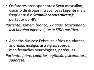 Os fatores predisponentes: Sexo masculino; usuário de drogas intravenosas ( agente  mais freqüente é o  Staphilococcus aureus ) ; portador de HIV. Paciente:Homem branco, 27 anos, toxicômano, usa heroína injetável, teste SIDA positivo. Achados clínicos: Febre, calafrios e sudorese, anorexia, mialgia, artralgias, sopros, manifestações neurológicas, petéquias ... Paciente: febre, calafrios, agitação psicomotora, sudorese. 