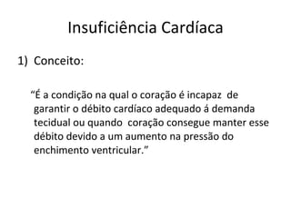 Insuficiência Cardíaca Conceito: “ É a condição na qual o coração é incapaz  de garantir o débito cardíaco adequado á demanda tecidual ou quando  coração consegue manter esse  débito devido a um aumento na pressão do enchimento ventricular.”  