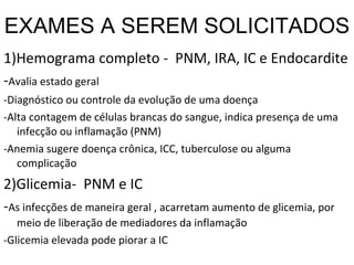 EXAMES A SEREM SOLICITADOS 1)Hemograma completo -  PNM, IRA, IC e Endocardite  - Avalia estado geral -Diagnóstico ou controle da evolução de uma doença -Alta contagem de células brancas do sangue, indica presença de uma infecção ou inflamação (PNM) -Anemia sugere doença crônica, ICC, tuberculose ou alguma complicação 2)Glicemia-  PNM e IC - As infecções de maneira geral , acarretam aumento de glicemia, por meio de liberação de mediadores da inflamação -Glicemia elevada pode piorar a IC 