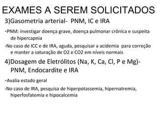 EXAMES A SEREM SOLICITADOS 3)Gasometria arterial-  PNM, IC e IRA - PNM: investigar doença grave, doença pulmonar crônica e suspeita de hipercapnia -No caso de ICC e de IRA, aguda, pesquisar a acidemia  para correção e manter a saturação de O2 e CO2 em níveis normais 4)Dosagem de Eletrólitos (Na, K, Ca, Cl, P e Mg)-  PNM, Endocardite e IRA - Avalia estado geral -No caso de IRA, pesquisa de hiperpotassemia, hipernatremia, hiperfosfatemia e hipocalcemia 