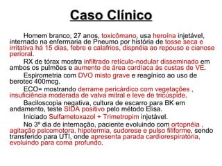 Caso Clínico Homem branco, 27 anos,  toxicômano , usa  heroína  injetável, internado na enfermaria de Pneumo por história de  tosse seca e irritativa há 15 dias, febre e calafrios, dispnéia ao repouso e cianose perioral . RX de tórax mostra  infiltrado retículo-nodular disseminado  em ambos os pulmões e  aumento de área cardíaca às custas de VE . Espirometria com  DVO misto grave  e reagínico ao uso de berotec 400mcg. ECO= mostrando  derrame pericárdico com vegetações , insuficiência moderada de valva mitral e leve de tricúspide .  Baciloscopia negativa, cultura de escarro para BK em andamento, teste  SIDA positivo  pelo método Elisa. Iniciado  Sulfametoxazol + Trimetropim  injetável. No 3º dia de internação, paciente evoluindo com  ortopnéia , agitação psicomotora, hipotermia, sudorese e pulso filiforme , sendo transferido para UTI, onde  apresenta parada cardiorespiratória, evoluindo para coma profundo . 