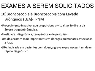 EXAMES A SEREM SOLICITADOS 10)Broncoscopia e Broncoscopia com Lavado Brônquico (LBA)-  PNM - Procedimento invasivo  que proporciona a visualização direta da árvore traqueobrônquica. -Finalidade:  diagnóstica, terapêutica e de pesquisa. -Um dos exames mais importantes em doenças pulmonares associadas a AIDS -LBA: indicada em pacientes com doença grave e que necessitam de um rápido diagnóstico 