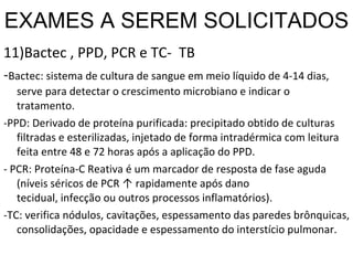 EXAMES A SEREM SOLICITADOS 11)Bactec , PPD, PCR e TC-  TB - Bactec: sistema de cultura de sangue em meio líquido de 4-14 dias, serve para detectar o crescimento microbiano e indicar o tratamento. -PPD: Derivado de proteína purificada: precipitado obtido de culturas filtradas e esterilizadas, injetado de forma intradérmica com leitura feita entre 48 e 72 horas após a aplicação do PPD.  - PCR: Proteína-C Reativa é um marcador de resposta de fase aguda (níveis séricos de PCR ↑ rapidamente após dano tecidual, infecção ou outros processos inflamatórios). -TC: verifica nódulos, cavitações, espessamento das paredes brônquicas, consolidações, opacidade e espessamento do interstício pulmonar. 