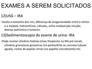 EXAMES A SEREM SOLICITADOS 12)USG – IRA - Avalia o tamanho dos rins, diferença de ecogenecidade entre o córtex e a medula, hidronefrose, cálculos, urina residual pós micção, doença policística e tumores. 13)Sedimentoscopia do exame de urina- IRA - Pode revelar cilindros hialinos (mais freqüente na IRA pré renal), cilindros granulosos grosseiros (na pielonefrite ou necrose tubular aguda), restos de papilas renais (na papilite necrotizante) etc. 