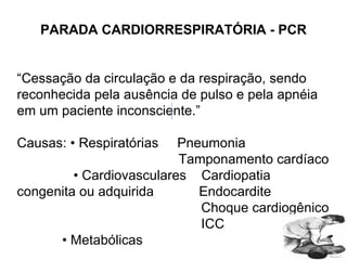 PARADA CARDIORRESPIRATÓRIA - PCR “ Cessação da circulação e da respiração, sendo reconhecida pela ausência de pulso e pela apnéia em um paciente inconsciente.” Causas: • Respiratórias  Pneumonia Tamponamento cardíaco •  Cardiovasculares  Cardiopatia  congenita ou adquirida  Endocardite Choque cardiogênico ICC •  Metabólicas  