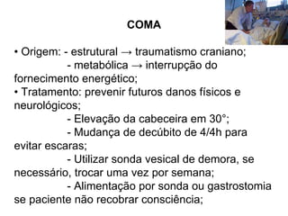 COMA •  Origem: - estrutural -> traumatismo craniano; - metabólica -> interrupção do fornecimento energético; •  Tratamento: prevenir futuros danos físicos e neurológicos; - Elevação da cabeceira em 30°; - Mudança de decúbito de 4/4h para evitar escaras; - Utilizar sonda vesical de demora, se necessário, trocar uma vez por semana; - Alimentação por sonda ou gastrostomia se paciente não recobrar consciência; 