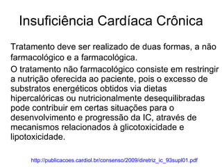 Insuficiência Cardíaca Crônica Tratamento deve ser realizado de duas formas, a não farmacológico e a farmacológica. O tratamento não farmacológico consiste em restringir a nutrição oferecida ao paciente, pois o excesso de substratos energéticos obtidos via dietas hipercalóricas ou nutricionalmente desequilibradas pode contribuir em certas situações para o desenvolvimento e progressão da IC, através de mecanismos relacionados à glicotoxicidade e lipotoxicidade. http://publicacoes.cardiol.br/consenso/2009/diretriz_ic_93supl01.pdf 