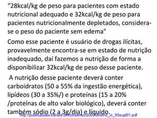 “ 28kcal/kg de peso para pacientes com estado nutricional adequado e 32kcal/kg de peso para pacientes nutricionalmente depletados, considera-se o peso do paciente sem edema” Como esse paciente é usuário de drogas ilícitas, provavelmente encontra-se em estado de nutrição inadequado, daí fazemos a nutrição de forma a disponibilizar 32kcal/kg de peso desse paciente.   A nutrição desse paciente deverá conter carboidratos (50 a 55% da ingestão energética), lipídeos (30 a 35%/) e proteínas (15 a 20% /proteínas de alto valor biológico), deverá conter também sódio (2 a 3g/dia) e líquido. http://publicacoes.cardiol.br/consenso/2009/diretriz_ic_93supl01.pdf 