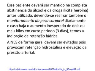 Esse paciente deverá ser mantido na completa abstinencia do álcool e da droga ílícita(heroína) antes utilizada, devendo-se realizar também o mo nitoramento do peso corporal  diariamente  e caso haja o aumento inesperado de dois ou mais kilos em curto período (3 dias), temos a indicação de retenção hídrica. AINES de forma geral devem ser evitados pois provocam retenção hidrossalina e elevação da pressão arterial.  http://publicacoes.cardiol.br/consenso/2009/diretriz_ic_93supl01.pdf 