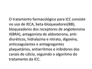 O tratamento farmacológico para ICC consiste no uso de IECA, beta-bloqueadores(BB),  bloqueadores dos receptores de angiotensina II(BRA), antagonista de aldosterona, anti-diuréticos, hidralazina e nitrato, digoxina, anticoagulantes e antiagregantes plaquetários, antiarrítmos e inibidores dos canais de cálcio, seguindo o algorítmo do tratamento da ICC.  
