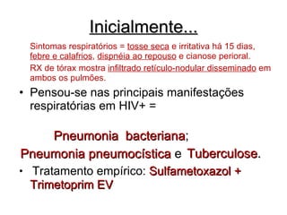 Inicialmente... Sintomas respiratórios =  tosse seca  e irritativa há 15 dias,  febre e calafrios ,  dispnéia ao repouso  e cianose perioral.  RX de tórax mostra  infiltrado retículo-nodular disseminado  em ambos os pulmões. Pensou-se nas principais manifestações respiratórias em HIV+ =   Tratamento empírico:  Sulfametoxazol + Trimetoprim EV Pneumonia  bacteriana ;   Pneumonia pneumocística  e Tuberculose . 