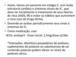 Assim, temos um paciente em estágio C, com lesão estrutural cardíaca e sintomas atuais de IC , que deve ter inicialmente o tratamento de seus fatores de risco (AIDS, IR) e evitar os hábitos que aumentem o risco (uso de droga ilícita).  Devendo-se avaliar periodicamente seus sinais e sintomas de IC. Como medicação, usar: - IECA: enalapril - Dose inicial: 2,5mg/dose x2/dia.  *Interações: diuréticos poupadores de potássio, suplementos de potássio ou substitutivos de sal contendo potássio podem elevar os níveis de potássio sérico.   