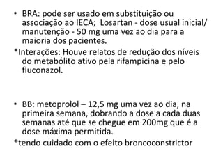 BRA: pode ser usado em substituição ou associação ao IECA;  Losartan - dose usual inicial/manutenção - 50 mg uma vez ao dia para a maioria dos pacientes.  *Interações: Houve relatos de redução dos níveis do metabólito ativo pela rifampicina e pelo fluconazol. BB: metoprolol – 12,5 mg uma vez ao dia, na primeira semana, dobrando a dose a cada duas semanas até que se chegue em 200mg que é a dose máxima permitida. *tendo cuidado com o efeito broncoconstrictor 