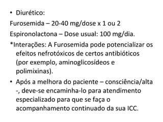 Diurético:  Furosemida – 20-40 mg/dose x 1 ou 2  Espironolactona – Dose usual: 100 mg/dia.  *Interações: A Furosemida pode potencializar os efeitos nefrotóxicos de certos antibióticos (por exemplo, aminoglicosídeos e polimixinas). Após a melhora do paciente – consciência/alta -, deve-se encaminha-lo para atendimento especializado para que se faça o acompanhamento continuado da sua ICC.  