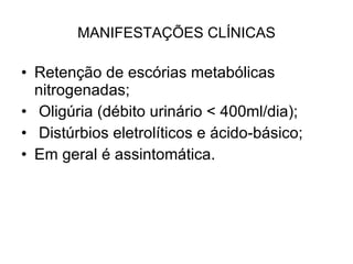 MANIFESTAÇÕES CLÍNICAS Retenção de escórias metabólicas nitrogenadas; Oligúria (débito urinário < 400ml/dia); Distúrbios eletrolíticos e ácido-básico; Em geral é assintomática. 